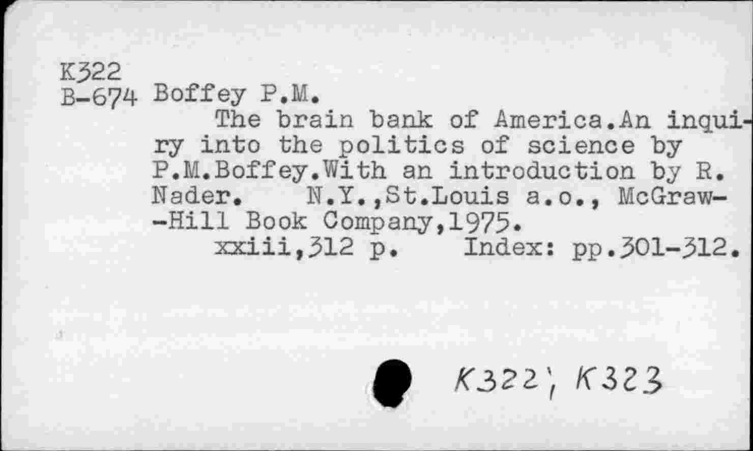 ﻿К322
B-674 Boffey P.M.
The brain bank of America.An inqui ry into the politics of science by P.M.Boffey.With an introduction by R. Nader.	N.Y.,St.Louis a.o., McGraw-
-Hill Book Company,1975.
xxiii,312 p. Index: pp.301-312.
ф <322; /сзгз